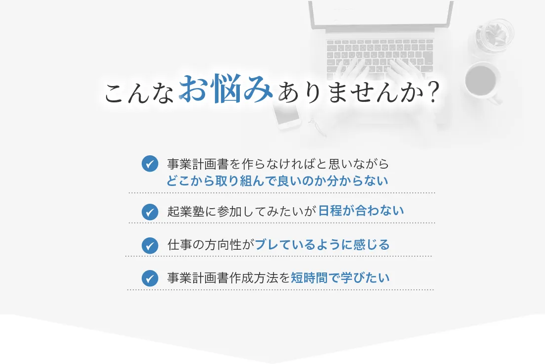 【こんなお悩みありませんか？】・事業計画書を作らなければと思いながらどこから取り組んでいいのか分からない・起業塾に参加してみたいが日程が合わない・仕事の方向性がブレているように感じる・事業計画書作成方法を時短で学びたい
